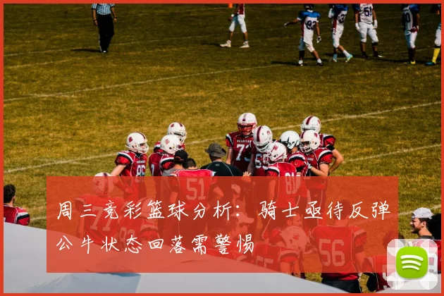 周三竞彩篮球分析：骑士亟待反弹公牛状态回落需警惕