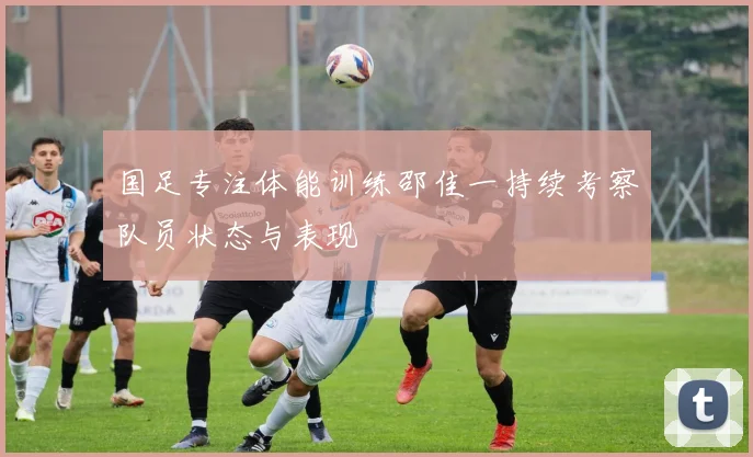 国足专注体能训练邵佳一持续考察队员状态与表现