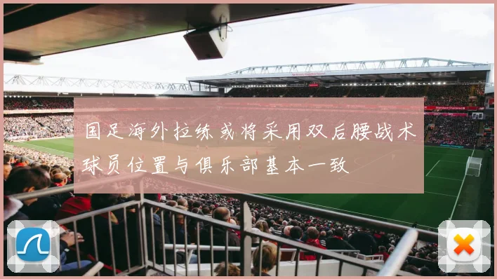 国足海外拉练或将采用双后腰战术球员位置与俱乐部基本一致
