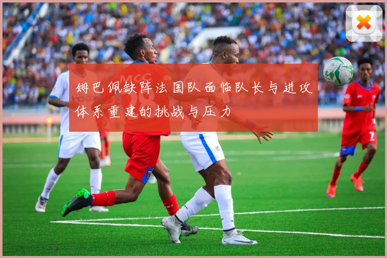 姆巴佩缺阵法国队面临队长与进攻体系重建的挑战与压力