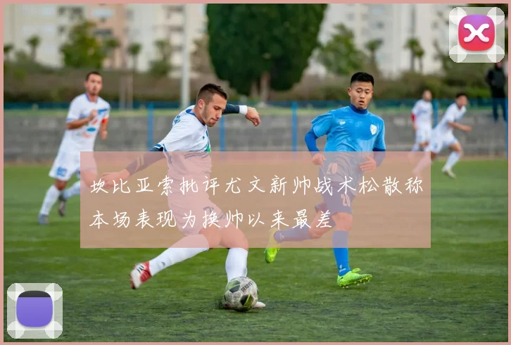 坎比亚索批评尤文新帅战术松散称本场表现为换帅以来最差