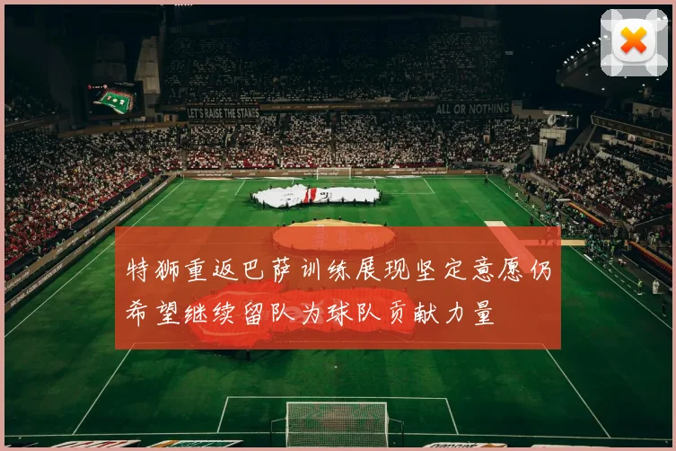 特狮重返巴萨训练展现坚定意愿仍希望继续留队为球队贡献力量