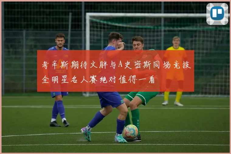 考辛斯期待文胖与A史密斯同场竞技全明星名人赛绝对值得一看