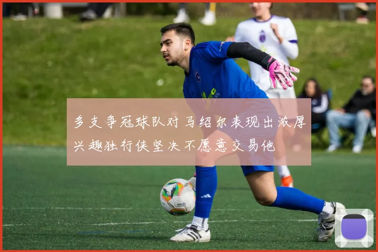 多支争冠球队对马绍尔表现出浓厚兴趣独行侠坚决不愿意交易他