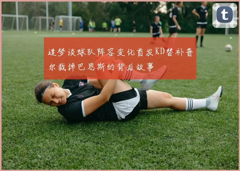 追梦谈球队阵容变化首发KD替补普尔裁掉巴恩斯的背后故事