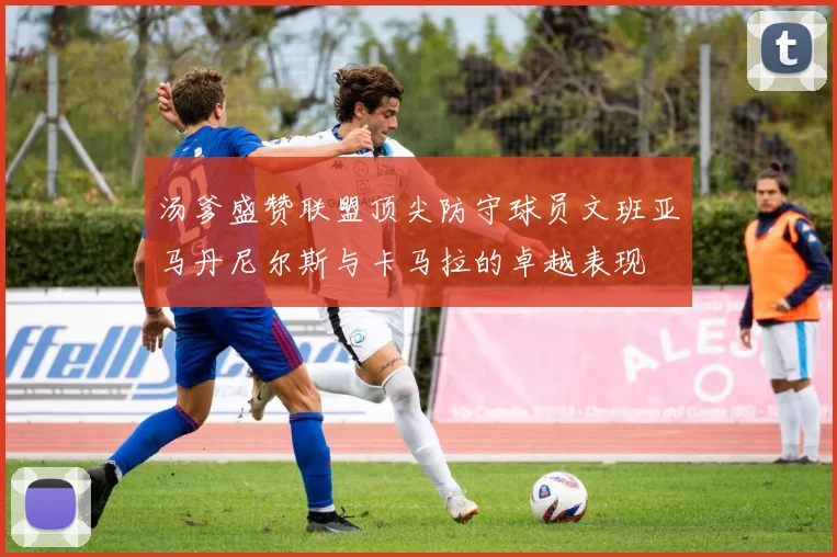 汤爹盛赞联盟顶尖防守球员文班亚马丹尼尔斯与卡马拉的卓越表现