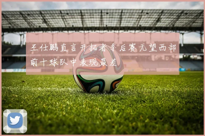 王仕鹏直言开拓者季后赛无望西部前十球队中表现最差