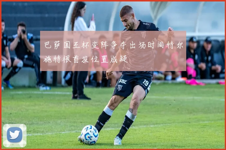 巴萨国王杯变阵争夺出场时间特尔施特根首发位置成疑