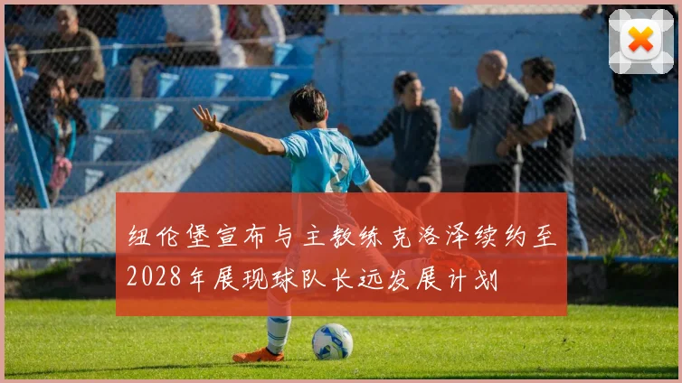 纽伦堡宣布与主教练克洛泽续约至2028年展现球队长远发展计划