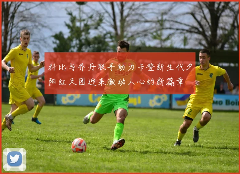 科比与乔丹联手助力卡登新生代夕阳红天团迎来激动人心的新篇章