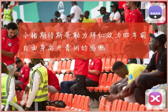 小猪期待斯蒂勒为拜仁效力四年前自由身离开青训的感慨