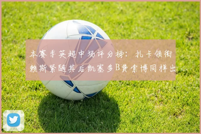 本赛季英超中场评分榜：扎卡领衔赖斯紧随其后凯塞多B费索博同样出色