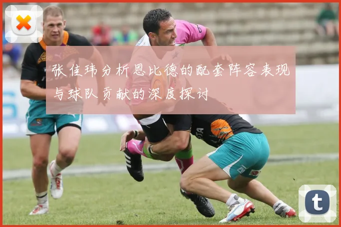 张佳玮分析恩比德的配套阵容表现与球队贡献的深度探讨