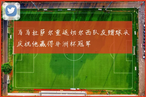 马马杜萨尔重返切尔西队友赠球衣庆祝他赢得非洲杯冠军