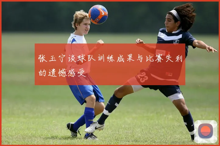 张玉宁谈球队训练成果与比赛失利的遗憾感受