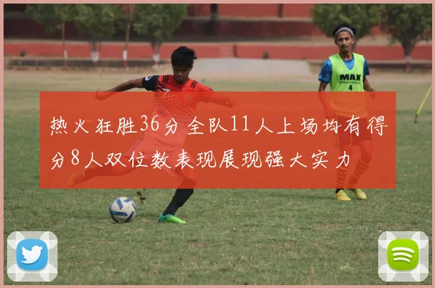 热火狂胜36分全队11人上场均有得分8人双位数表现展现强大实力
