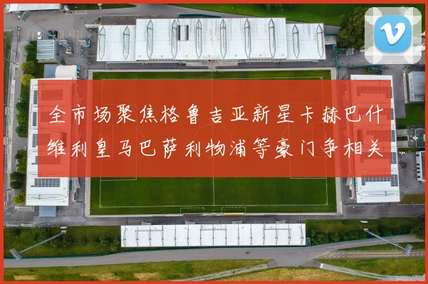 全市场聚焦格鲁吉亚新星卡赫巴什维利皇马巴萨利物浦等豪门争相关注