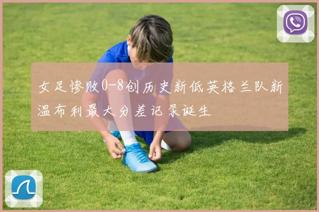女足惨败0-8创历史新低英格兰队新温布利最大分差记录诞生