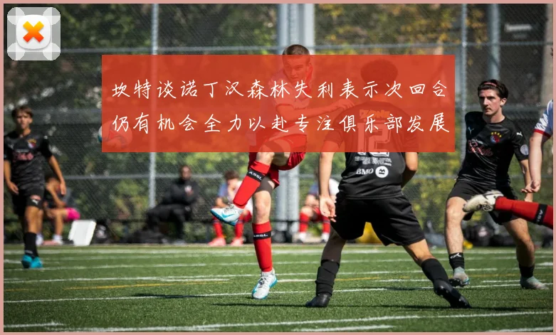 坎特谈诺丁汉森林失利表示次回合仍有机会全力以赴专注俱乐部发展