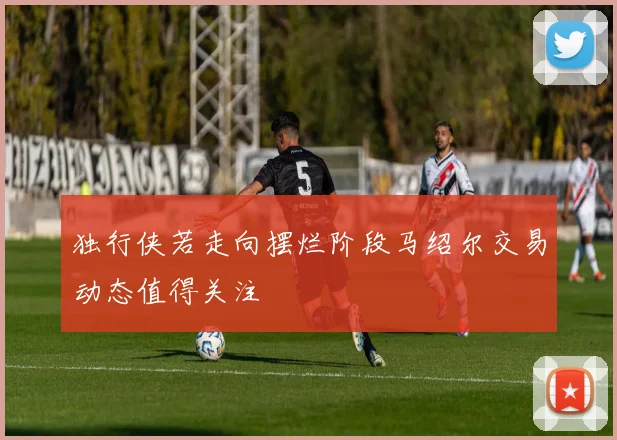 独行侠若走向摆烂阶段马绍尔交易动态值得关注