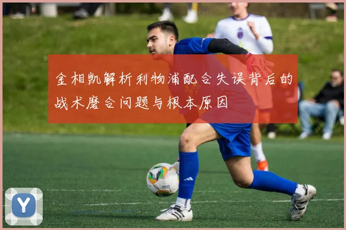 金相凯解析利物浦配合失误背后的战术磨合问题与根本原因