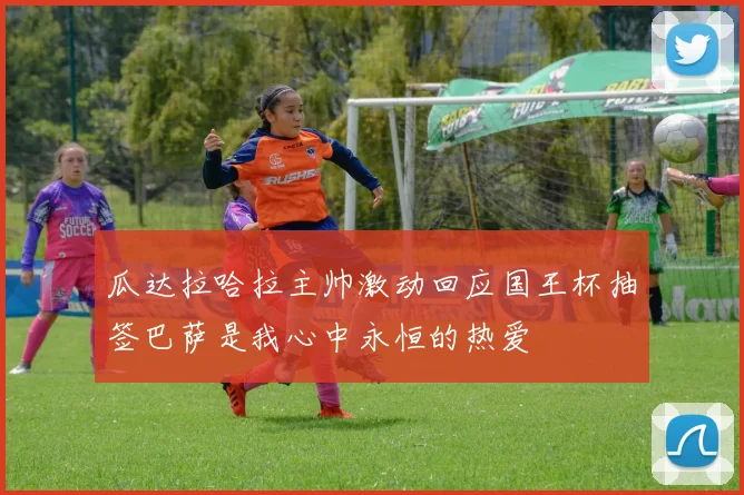 瓜达拉哈拉主帅激动回应国王杯抽签巴萨是我心中永恒的热爱