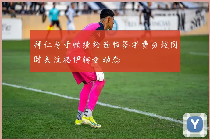 拜仁与于帕续约面临签字费分歧同时关注格伊转会动态