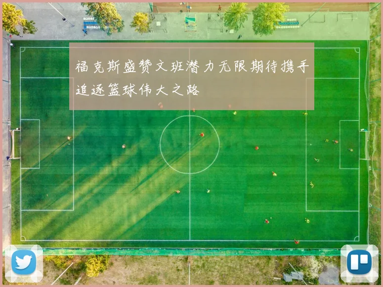 福克斯盛赞文班潜力无限期待携手追逐篮球伟大之路