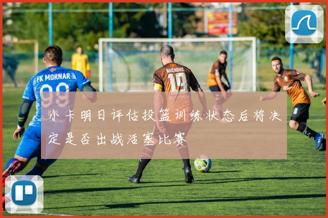 小卡明日评估投篮训练状态后将决定是否出战活塞比赛