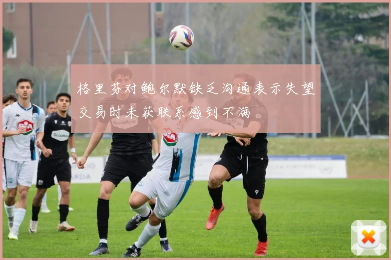 格里芬对鲍尔默缺乏沟通表示失望交易时未获联系感到不满