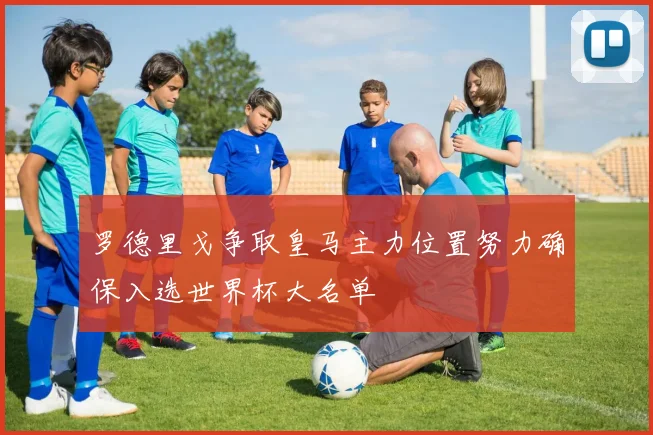 罗德里戈争取皇马主力位置努力确保入选世界杯大名单