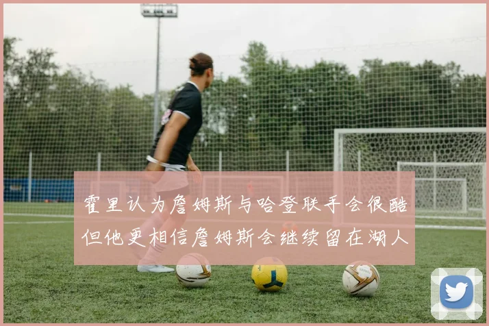 霍里认为詹姆斯与哈登联手会很酷但他更相信詹姆斯会继续留在湖人