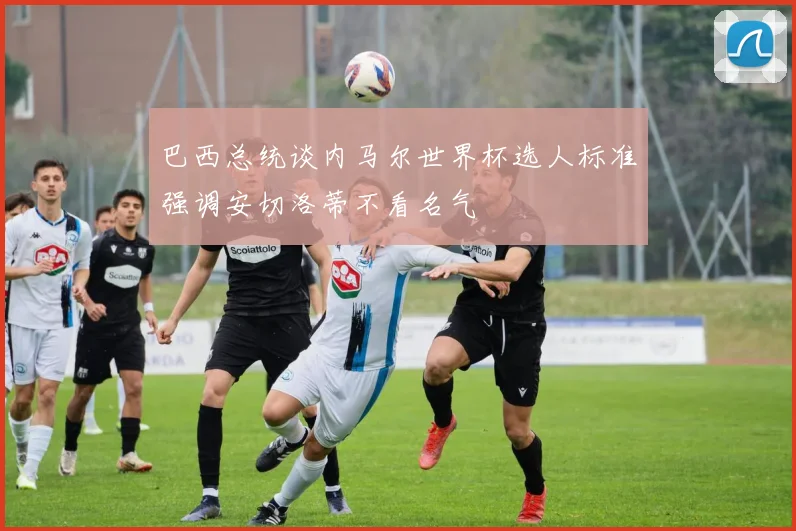 巴西总统谈内马尔世界杯选人标准强调安切洛蒂不看名气