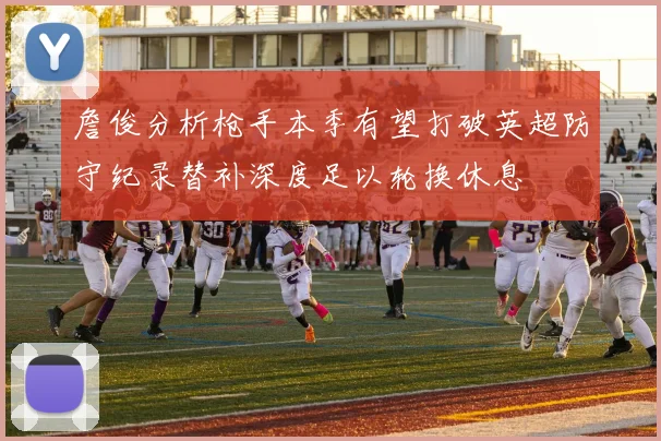 詹俊分析枪手本季有望打破英超防守纪录替补深度足以轮换休息