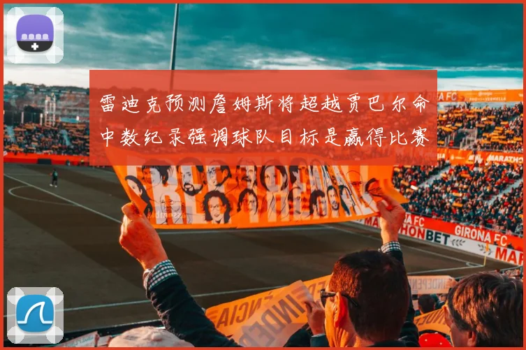 雷迪克预测詹姆斯将超越贾巴尔命中数纪录强调球队目标是赢得比赛