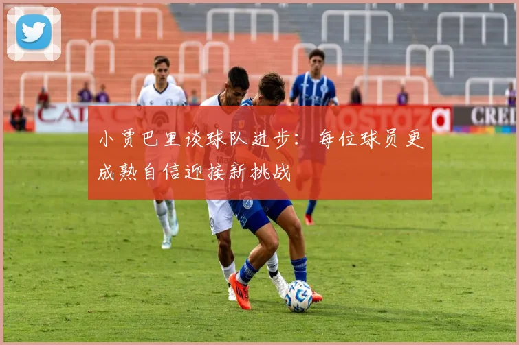 小贾巴里谈球队进步：每位球员更成熟自信迎接新挑战