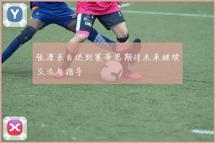 张源亲自送别塞蒂恩期待未来继续交流与指导