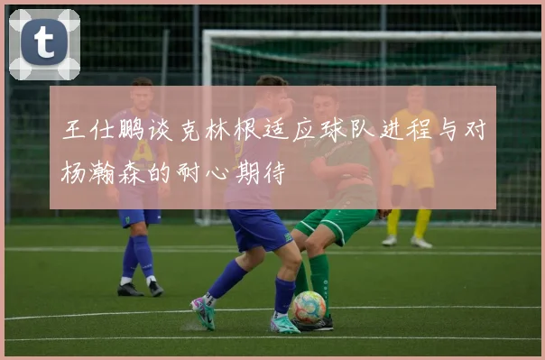 王仕鹏谈克林根适应球队进程与对杨瀚森的耐心期待