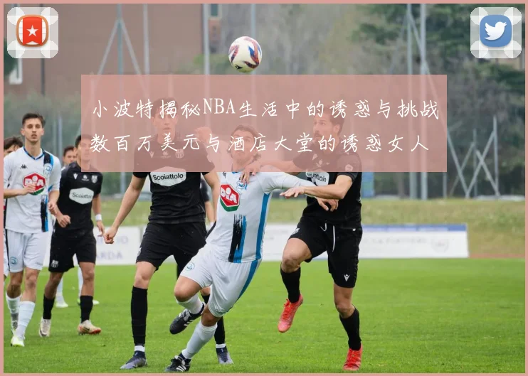 小波特揭秘NBA生活中的诱惑与挑战数百万美元与酒店大堂的诱惑女人