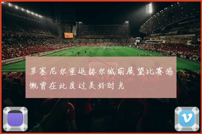 罗塞尼尔重返赫尔城前展望比赛感慨曾在此度过美好时光