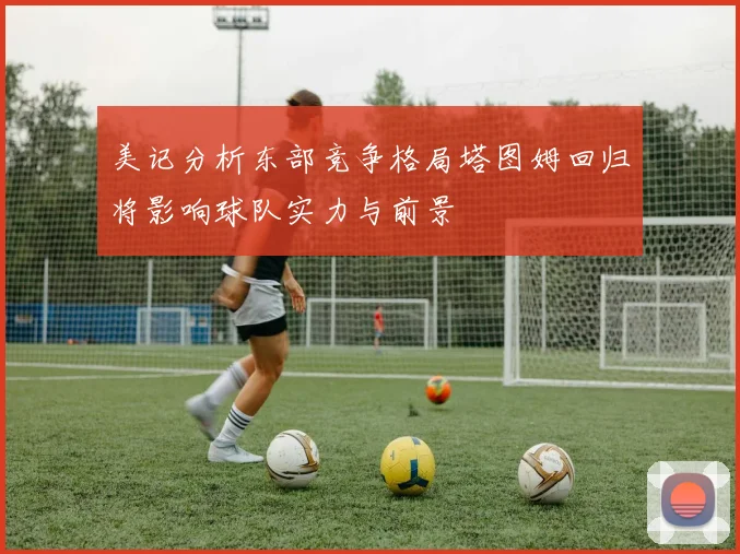美记分析东部竞争格局塔图姆回归将影响球队实力与前景