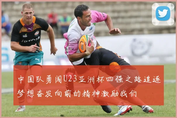 中国队勇闯U23亚洲杯四强之路追逐梦想奋发向前的精神激励我们