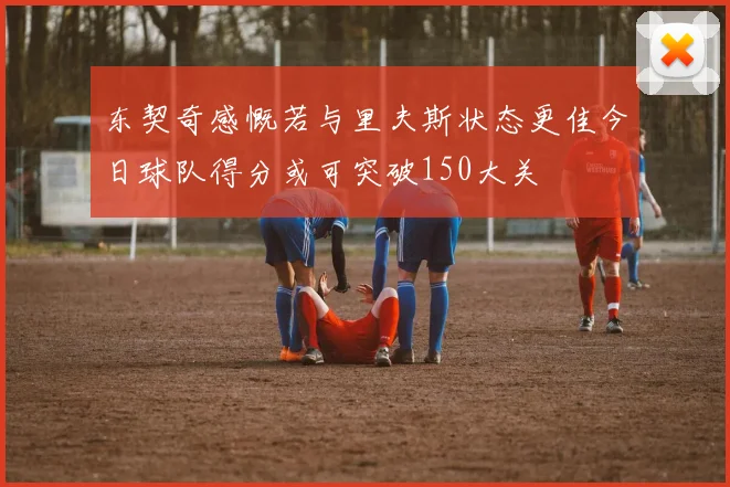 东契奇感慨若与里夫斯状态更佳今日球队得分或可突破150大关