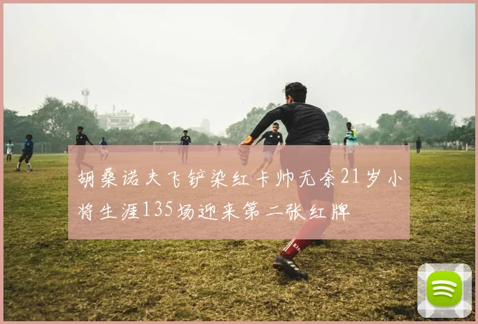 胡桑诺夫飞铲染红卡帅无奈21岁小将生涯135场迎来第二张红牌