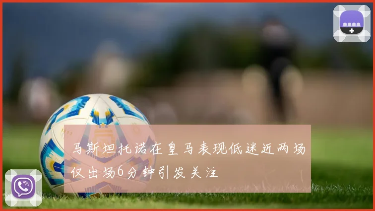 马斯坦托诺在皇马表现低迷近两场仅出场6分钟引发关注