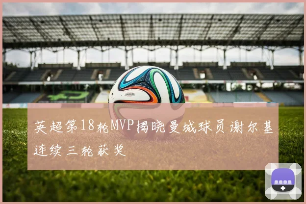 英超第18轮MVP揭晓曼城球员谢尔基连续三轮获奖