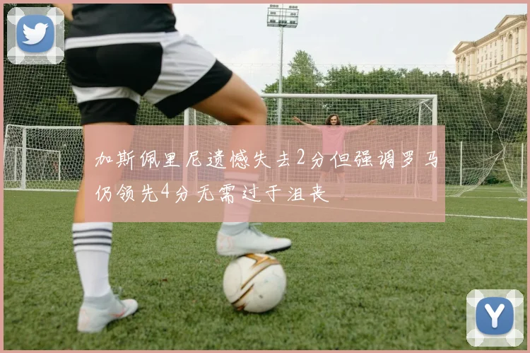 加斯佩里尼遗憾失去2分但强调罗马仍领先4分无需过于沮丧